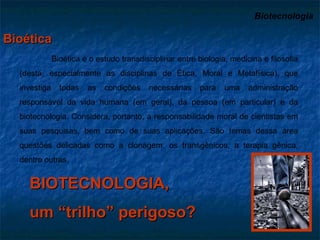 Biotecnologia   Bioética Bioética é o estudo transdisciplinar entre biologia, medicina e filosofia (desta, especialmente as disciplinas de Ética, Moral e Metafísica), que investiga todas as condições necessárias para uma administração responsável da vida humana (em geral), da pessoa (em particular) e da biotecnologia. Considera, portanto, a responsabilidade moral de cientistas em suas pesquisas, bem como de suas aplicações. São temas dessa área questões delicadas como a clonagem, os transgênicos, a terapia gênica, dentre outras. BIOTECNOLOGIA, um “trilho” perigoso? 