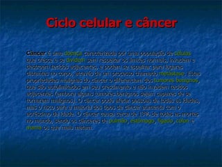 Ciclo celular e câncer Câncer  é uma  doença  caracterizada por uma população de  células   que cresce e se  dividem  sem respeitar os limites normais, invadem e  destroem tecidos adjacentes, e podem se espalhar para lugares  distantes no corpo, através de um processo chamado  metástase . Estas  propriedades malignas do câncer o diferenciam dos  tumores benignos ,  que são autolimitados em seu crescimento e não invadem tecidos  adjacentes (embora alguns tumores benignos sejam capazes de se tornarem malignos). O câncer pode afetar pessoas de todas as idades, mas o risco para a maioria dos tipos de câncer aumenta com o  acréscimo da idade. O câncer causa cerca de 13% de todas as mortes  no mundo, sendo os cânceres de  pulmão ,  estômago ,  fígado ,  cólon  e  mama  os que mais matam. 