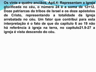 Os vinte e quatro anciãos, Ap4.4: Representam a Igreja
glorificada no céu, o número 24 é a soma de 12+12.
Doze patriarcas da tribos de Israel e os doze apóstolos
de Cristo, representando a totalidade da Igreja
arrebatada no céu. Um fator que contribui para esta
interpretação é o fato de que do capítulo 6 ao 19 não
há referência à igreja na terra, no capítulo21.9-27 a
igreja é vista descendo do céu.
 