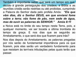 Também é importante saber que será um tempo em que,
devido à grande perseguição dos cristãos, a Bíblia e as
reuniões cristãs serão restritas ou até proibidas, cumprindo
a Palavra do Senhor dada pelo profeta Amós: “Eis que
vêm dias, diz o Senhor DEUS, em que enviarei fome
sobre a terra; não fome de pão, nem sede de água,
mas de ouvir as palavras do SENHOR.” Amós 8:11
a Noiva está no limite do seu tempo nesta Terra, pois, a
qualquer momento, vai ser tocada a última trombeta do
tempo da graça. E nos dias que se seguirão ao
Arrebatamento, o que será dos que ficarem para trás?
Nos dias depois do Arrebatamento, as palavras pregadas
por nós serão de fundamental importância para os que
ficarem, pois elas serão um verdadeiro fundamento para
que resistam às terríveis tribulações pelas quais terão que
passar.
 