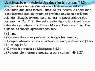 Identificação e ministério das duas testemunhas (11.3):
Existem diversas opiniões não conclusivas a respeito da
identidade das duas testemunhas. Antes, porém, é necessário
identificarmos que se tratam de profetas enviados por Deus,
cuja identificação externa se encontra na peculiaridade das
vestimentas (Ap 11.3). Por esta razão alguns tem identificado
estes dois profetas como Elias e Moisés, Enoque e Elias. Em
síntese, as razões apresentadas são:
1) Elias:
a) Representando os profetas do Antigo Testamento;
b Porque através de seu ministério evitou que chovesse (1 Rs
17.1 cf. Ap 11.6);
c) Devido a profecia de Malaquias 4.5,6;
d) Porque não morreu e precisaria para cumprir Hb 9.27.
 