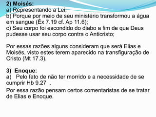 2) Moisés:
a) Representando a Lei;
b) Porque por meio de seu ministério transformou a água
em sangue (Êx 7.19 cf. Ap 11.6);
c) Seu corpo foi escondido do diabo a fim de que Deus
pudesse usar seu corpo contra o Anticristo;
Por essas razões alguns consideram que será Elias e
Moisés, visto estes terem aparecido na transfiguração de
Cristo (Mt 17.3).
3) Enoque:
a) Pelo fato de não ter morrido e a necessidade de se
cumprir Hb 9.27 .
Por essa razão pensam certos comentaristas de se tratar
de Elias e Enoque.
 