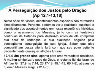 A Perseguição dos Justos pelo Dragão
(Ap 12.1-13,18)
Nesta série de visões, acontecimentos especiais são retratados
simbolicamente. Portanto, podemos ver a realidade espiritual e
significado dos acontecimentos em nossa experiência histórica,
como o nascimento do Messias, junto com as tentativas
contínuas de Satanás para destruí-lo antes de ele completar
sua obra de redenção, e sua exaltação, seguida pela
conseqüente perseguição de sua Igreja. Saber que eles
compartilham dessa vitória fará com que seu povo agüente
pacientemente quaisquer aflições futuras.
12.1-4 Um grande sinal aponta para uma verdadeira realidade.
A mulher simboliza o povo de Deus, o restante fiel da Israel do
AT (ver Gn 37.9; Is 7.14; 26.17-18; 49.1-13; 66.7-8), através de
quem o Messias surgiu (12.4-5).
 