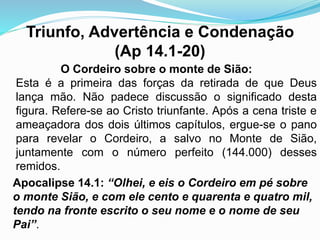 Triunfo, Advertência e Condenação
(Ap 14.1-20)
O Cordeiro sobre o monte de Sião:
Esta é a primeira das forças da retirada de que Deus
lança mão. Não padece discussão o significado desta
figura. Refere-se ao Cristo triunfante. Após a cena triste e
ameaçadora dos dois últimos capítulos, ergue-se o pano
para revelar o Cordeiro, a salvo no Monte de Sião,
juntamente com o número perfeito (144.000) desses
remidos.
Apocalipse 14.1: “Olhei, e eis o Cordeiro em pé sobre
o monte Sião, e com ele cento e quarenta e quatro mil,
tendo na fronte escrito o seu nome e o nome de seu
Pai”.
 