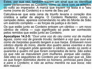Estes, por sua vez, também trazem um sinal que os identifica
como pertencentes ao Cordeiro, como se dava com os adeptos
do culto ao imperador. A marca que trazem na testa é o "seu
nome (nome do Cordeiro) e o nome de Seu pai".
Calculava-se que esta cena de triunfo levaria o coração dos
cristãos a saltar de alegria. O Cordeiro Redentor, como o
campeão deles, aparece comandando no alto do Monte de Sião
um exército completo — as forças da justiça e do bem.
Os que estão junto ao Cordeiro entoam um cântico — um novo
cântico de vitória — cujo significado só pode ser conhecido
pelos remidos que estão junto ao Cordeiro.
Apocalipse 14.2-5: “Ouvi uma voz do céu como voz de muitas
águas, como voz de grande trovão; também a voz que ouvi era
como de harpistas quando tangem a sua harpa. Entoavam novo
cântico diante do trono, diante dos quatro seres viventes e dos
anciãos. E ninguém pôde aprender o cântico, senão os cento e
quarenta e quatro mil que foram comprados da terra. São estes
os que não se macularam com mulheres, porque são castos.
São eles os seguidores do Cordeiro por onde quer que vá. São
os que foram redimidos dentre os homens, primícias para Deus
e para o Cordeiro; e não se achou mentira na sua boca; não
têm mácula”.
 