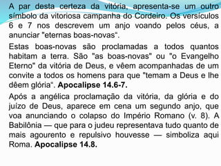 A par desta certeza da vitória, apresenta-se um outro
símbolo da vitoriosa campanha do Cordeiro. Os versículos
6 e 7 nos descrevem um anjo voando pelos céus, a
anunciar "eternas boas-novas“.
Estas boas-novas são proclamadas a todos quantos
habitam a terra. São "as boas-novas" ou "o Evangelho
Eterno" da vitória de Deus, e vêem acompanhadas de um
convite a todos os homens para que "temam a Deus e lhe
dêem glória“. Apocalipse 14.6-7.
Após a angélica proclamação da vitória, da glória e do
juízo de Deus, aparece em cena um segundo anjo, que
voa anunciando o colapso do Império Romano (v. 8). A
Babilônia — que para o judeu representava tudo quanto de
mais agourento e repulsivo houvesse — simboliza aqui
Roma. Apocalipse 14.8.
 