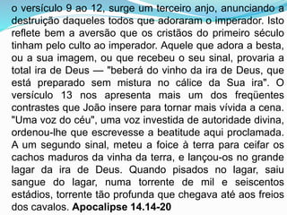 o versículo 9 ao 12, surge um terceiro anjo, anunciando a
destruição daqueles todos que adoraram o imperador. Isto
reflete bem a aversão que os cristãos do primeiro século
tinham pelo culto ao imperador. Aquele que adora a besta,
ou a sua imagem, ou que recebeu o seu sinal, provaria a
total ira de Deus — "beberá do vinho da ira de Deus, que
está preparado sem mistura no cálice da Sua ira". O
versículo 13 nos apresenta mais um dos freqüentes
contrastes que João insere para tornar mais vívida a cena.
"Uma voz do céu", uma voz investida de autoridade divina,
ordenou-lhe que escrevesse a beatitude aqui proclamada.
A um segundo sinal, meteu a foice à terra para ceifar os
cachos maduros da vinha da terra, e lançou-os no grande
lagar da ira de Deus. Quando pisados no lagar, saiu
sangue do lagar, numa torrente de mil e seiscentos
estádios, torrente tão profunda que chegava até aos freios
dos cavalos. Apocalipse 14.14-20
 