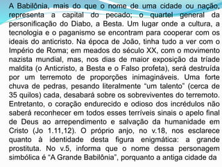A Babilônia, mais do que o nome de uma cidade ou nação,
representa a capital do pecado; o quartel general da
personificação do Diabo, a Besta. Um lugar onde a cultura, a
tecnologia e o paganismo se encontram para cooperar com os
ideais do anticristo. Na época de João, tinha tudo a ver com o
Império de Roma; em meados do século XX, com o movimento
nazista mundial, mas, nos dias de maior exposição da tríade
maldita (o Anticristo, a Besta e o Falso profeta), será destruída
por um terremoto de proporções inimagináveis. Uma forte
chuva de pedras, pesando literalmente “um talento” (cerca de
35 quilos) cada, desabará sobre os sobreviventes do terremoto.
Entretanto, o coração endurecido e odioso dos incrédulos não
saberá reconhecer em todos esses terríveis sinais o apelo final
de Deus ao arrependimento e salvação da humanidade em
Cristo (Jo 1.11,12). O próprio anjo, no v.18, nos esclarece
quanto à identidade desta figura enigmática: a grande
prostituta. No v.5, informa que o nome dessa personagem
simbólica é “A Grande Babilônia”, porquanto a antiga cidade da
 