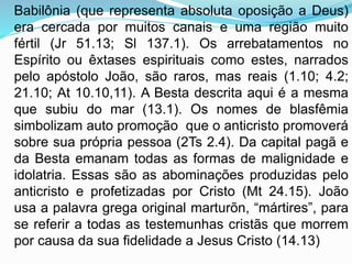 Babilônia (que representa absoluta oposição a Deus)
era cercada por muitos canais e uma região muito
fértil (Jr 51.13; Sl 137.1). Os arrebatamentos no
Espírito ou êxtases espirituais como estes, narrados
pelo apóstolo João, são raros, mas reais (1.10; 4.2;
21.10; At 10.10,11). A Besta descrita aqui é a mesma
que subiu do mar (13.1). Os nomes de blasfêmia
simbolizam auto promoção que o anticristo promoverá
sobre sua própria pessoa (2Ts 2.4). Da capital pagã e
da Besta emanam todas as formas de malignidade e
idolatria. Essas são as abominações produzidas pelo
anticristo e profetizadas por Cristo (Mt 24.15). João
usa a palavra grega original marturõn, “mártires”, para
se referir a todas as testemunhas cristãs que morrem
por causa da sua fidelidade a Jesus Cristo (14.13)
 