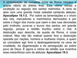 A simbolização da completa ruína de Roma introduz a
quarta vitória do drama final. Esta vitória retrata a
exultação ou regozijo dos santos redimidos. A cena se
abre com uma grande hoste celestial cantando aleluias:
Apocalipse 19.1-2. Por sobre as lamentações e o choro
dos reis, mercadores e marinheiros derrocados e por
sobre o fragor dos muros que caem e das ruas devoradas
pelo incêndio, ouve-se o louvor dos santos, em grande
regozijo, porque a retidão triunfou sobre o mal. A
destruição aqui descrita, da queda de Roma, é coisa
notável. Mas não tão notável quanto fora a destruição
operada por nações, homens e mulheres ímpios, a quem
se concedera agir livre e desbragadamente na cena da
crueldade, da degeneração e da perseguição ao pobre
povo de Deus. É agora a vitória da retidão que incentiva
esse maravilhoso coro de aleluias: Apocalipse 19.3.
 