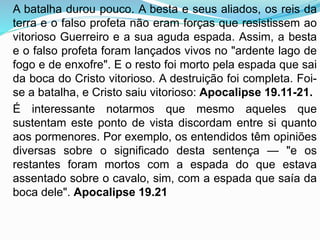A batalha durou pouco. A besta e seus aliados, os reis da
terra e o falso profeta não eram forças que resistissem ao
vitorioso Guerreiro e a sua aguda espada. Assim, a besta
e o falso profeta foram lançados vivos no "ardente lago de
fogo e de enxofre". E o resto foi morto pela espada que sai
da boca do Cristo vitorioso. A destruição foi completa. Foi-
se a batalha, e Cristo saiu vitorioso: Apocalipse 19.11-21.
É interessante notarmos que mesmo aqueles que
sustentam este ponto de vista discordam entre si quanto
aos pormenores. Por exemplo, os entendidos têm opiniões
diversas sobre o significado desta sentença — "e os
restantes foram mortos com a espada do que estava
assentado sobre o cavalo, sim, com a espada que saía da
boca dele". Apocalipse 19.21
 