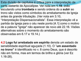 Esta divisão de capítulos é crítica para a interpretação da
parte restante de Apocalipse. Ver nota em 1.19. João
escutando uma trombeta e sendo ordena do a subir ao
trono são vistos como símbolos do arrebatamento da Igreja
antes da grande tribulação. (Ver nota em 3.10,
“Interpretação Dispensacionalista”. Essa interpretação vê a
partida da Igreja para o céu neste ponto [4.1] como o motivo
de a palavra "igreja" não aparecer de novo até 22.16. Visões
alternativas sobre o momento do arrebatamento são
observadas em 6.17 e 19.14.)
4.2 Logo fui arrebatado em espírito denota um estado de
sensibilidade espiritual aguçada (1.10). O ”um assentado
no trono” é identificado no v. 8 como Deus, que é descrito
não em forma, mas em termos de brilho e glória (ver Ez
1.16-28).
 