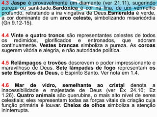 4.3 Jaspe é provavelmente um diamante (ver 21.11), sugerindo
pureza ou santidade.Sardónica é cor na lina, de um vermelho
profundo, retratando a ira vingativa de Deus.Esmeralda é verde,
a cor dominante de um arco celeste, simbolizando misericórdia
(Gn 9.12-15).
4.4 Vinte e quatro tronos são representantes celestes de todos
os redimidos, glorificados e entronados, que adoram
continuamente. Vestes brancas simboliza a pureza. As coroas
sugerem vitória e alegria, e não autoridade política.
4.5 Relâmpagos e trovões descrevem o poder impressionante e
maravilhoso de Deus. Sete lâmpadas de fogo representam os
sete Espíritos de Deus, o Espírito Santo. Ver nota em 1.4.
4.6 Mar de vidro, semelhante ao cristal denota a
inacessibilidade e majestade de Deus (ver Êx 24.10; Ez
1.26). Quatro animais são querubins, o mais alto nível de seres
celestiais; eles representam todas as forças vitais da criação cuja
função primária é louvar. Cheios de olhos simboliza a atenção
ininterrupta.
 