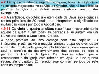 4.7 Os quatro símbolos sugerem coragem, força, inteligência e
velocidade majestosas no serviço ao Criador. Não há base bíblica
para a tradição que atribui esses símbolos aos quatro
evangelhos.
4.8 A santidade, onipotência e eternidade de Deus são elogiadas
nestes primeiros de 20 corais, que interpretam o significado de
muitas das visões por todo o Apocalipse.
4.9-11 Os vinte e quatro anciãos reconhecem reverentemente
aquele de quem fluem todas as bênçãos e se juntam em um
louvor anti-fônico a Deus como Criador.
A parte profética do livro começa com este capítulo. Os
intérpretes pretéritas vê e maquia primeira etapa de eventos ao
correr dentro daquela geração. Os históricos consideram que é
aqui o princípio do desenvolvimento das épocas de todo o
período da História da Igreja. Os futuristas acham que o
arrebatamento da Igreja está referido em Ap4.1 e tudo quanto
segue, até o capítulo 20, relaciona-se com um período de sete
anos do tempo do fim.
 