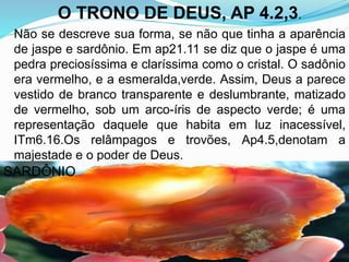 O TRONO DE DEUS, AP 4.2,3.
Não se descreve sua forma, se não que tinha a aparência
de jaspe e sardônio. Em ap21.11 se diz que o jaspe é uma
pedra preciosíssima e claríssima como o cristal. O sadônio
era vermelho, e a esmeralda,verde. Assim, Deus a parece
vestido de branco transparente e deslumbrante, matizado
de vermelho, sob um arco-íris de aspecto verde; é uma
representação daquele que habita em luz inacessível,
ITm6.16.Os relâmpagos e trovões, Ap4.5,denotam a
majestade e o poder de Deus.
SARDÔNIO
 