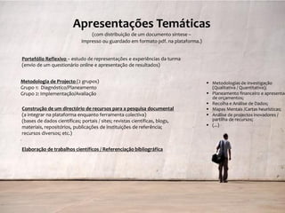 Apresentações Temáticas
                                 (com distribuição de um documento síntese –
                             impresso ou guardado em formato pdf. na plataforma.)


Portefólio Reflexivo – estudo de representações e experiências da turma
(envio de um questionário online e apresentação de resultados)


Metodologia de Projecto (2 grupos)                                                   Metodologias de investigação
Grupo 1: Diagnóstico/Planeamento                                                      (Qualitativa / Quantitativa);
Grupo 2: Implementação/Avaliação                                                     Planeamento financeiro e apresentaç
                                                                                      de orçamentos;
                                                                                     Recolha e Análise de Dados;
Construção de um directório de recursos para a pesquisa documental                   Mapas Mentais /Cartas heurísticas;
(a integrar na plataforma enquanto ferramenta colectiva)                             Análise de projectos inovadores /
(bases de dados científicas; portais / sites; revistas científicas, blogs,            partilha de recursos;
materiais, repositórios, publicações de instituições de referência;                  (...)
recursos diversos; etc.)


Elaboração de trabalhos científicos / Referenciação bibliográfica




                                                                                           SIP IV – 2011/2012 – 2ª Sessão
 