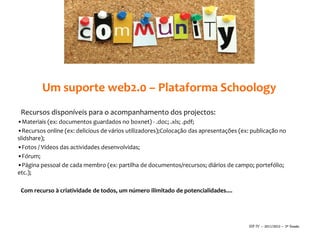 Um suporte web2.0 – Plataforma Schoology
 Recursos disponíveis para o acompanhamento dos projectos:
•Materiais (ex: documentos guardados no boxnet) - .doc; .xls; .pdf;
•Recursos online (ex: delicious de vários utilizadores);Colocação das apresentações (ex: publicação no
slidshare);
•Fotos / Vídeos das actividades desenvolvidas;
•Fórum;
•Página pessoal de cada membro (ex: partilha de documentos/recursos; diários de campo; portefólio;
etc.);

 Com recurso à criatividade de todos, um número ilimitado de potencialidades....




                                                                                       SIP IV – 2011/2012 – 2ª Sessão
 