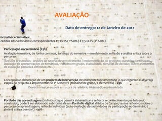 AVALIAÇÃO
                                                 Data de entrega: 12 de Janeiro de 2012

Formativa e Sumativa:
Créditos dos Seminários: correspondentes a 7 ECTS (1º Sem.) e 7,5 ECTS (2º Sem.)

•   Participação no Seminário (25%)
    Avaliação formativa, de forma contínua, ao longo do semestre – envolvimento, reflexão e análise crítica sobre o
    percurso.
    (sessões presenciais; sessões de tutoria; desenvolvimento / implementação do projecto; questões partilhadas;
    avaliação de apresentações de temáticas, trabalho em grupo, assiduidade, tomadas de decisão; outros elementos
    de avaliação periódica definidas; etc..)



•   Concepção e elaboração de um projecto de intervenção devidamente fundamentado e que organize as diversas
    etapas do projecto a implementar no 2º Semestre (trabalho de grupo, 2 elementos) – 45%
                      Deverá orientar-se pela estrutura de relatório intermédio recomendada



•   Portfolio das aprendizagens (individual) que permita sistematizar e reflectir o conhecimento que foi sendo
    construído, poderá ser elaborado sob forma de um Portfolio digital: diários de Campo; textos reflexivos sobre o
    percurso de aprendizagem; reflexão individual (auto-avaliação das actividades de participação no Seminário /
    síntese crítica pessoal ) - 30%
                                                                                               SIP IV – 2011/2012 – 2ª Sessão
 