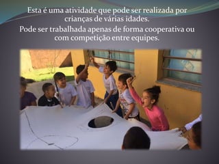 Esta é uma atividade que pode ser realizada por
crianças de várias idades.
Pode ser trabalhada apenas de forma cooperativa ou
com competição entre equipes.
 