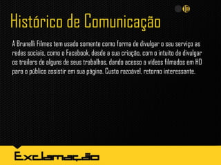 Histórico de Comunicação
A Brunelli Filmes tem usado somente como forma de divulgar o seu serviço as
redes sociais, como o Facebook, desde a sua criação, com o intuito de divulgar
os trailers de alguns de seus trabalhos, dando acesso a vídeos filmados em HD
para o público assistir em sua página. Custo razoável, retorno interessante.
 