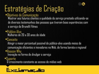 Estratégias de Criação
•Objetivos de Comunicação
•Público Alvo
Mulheres de 20 a 30 anos de idade
•Conceito
Atingir o maior percentual possível do público-alvo usando meios de
comunicação eficientes e inovadores na Web, de forma barata e regional
Mostrar aos futuros clientes a qualidade do serviço prestado utilizando-se
de diversos testemunhos das pessoas que tiveram boas experiências com
o serviço da Brunelli Filmes
•Reason Why
Inovação na forma de divulgar o serviço
•Suporte
O crescimento constante ao acesso de mídias web
 