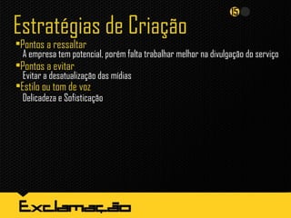 Estratégias de Criação
•Pontos a ressaltar
•Pontos a evitar
Evitar a desatualização das mídias
•Estilo ou tom de voz
Delicadeza e Sofisticação
A empresa tem potencial, porém falta trabalhar melhor na divulgação do serviço
 