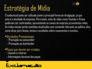 Estratégia de Mídia
O audiovisual pode ser utilizado como a principal forma de divulgação, já que
esta é a atividade da empresa. Para tanto, sites de vídeo como Youtube e Vimeo
poderiam ser contratados, aproveitando os canais da empresa já existentes neles.
As redes sociais serão mantidas atualizadas com conteúdo relevante ao público-alvo,
como dicas para festas, temas e novidades sobre casamentos e eventos.
•Peças que devem ser criadas
•Atividades Promocionais
- Promoção ao consumidor
- Promoção ao distribuidor
- Layouts e roteiros
- Informações técnicas das peças
 