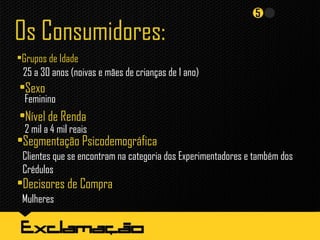 Os Consumidores:
•Grupos de Idade
25 a 30 anos (noivas e mães de crianças de 1 ano)
•Sexo
Feminino
•Nível de Renda
2 mil a 4 mil reais
•Segmentação Psicodemográfica
Clientes que se encontram na categoria dos Experimentadores e também dos
Crédulos
•Decisores de Compra
Mulheres
 
