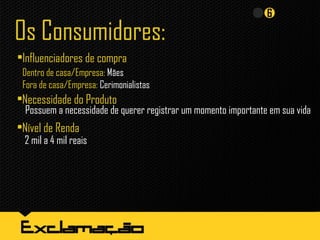 Os Consumidores:
•Influenciadores de compra
Dentro de casa/Empresa: Mães
Fora de casa/Empresa: Cerimonialistas
•Necessidade do Produto
Possuem a necessidade de querer registrar um momento importante em sua vida
•Nível de Renda
2 mil a 4 mil reais
 