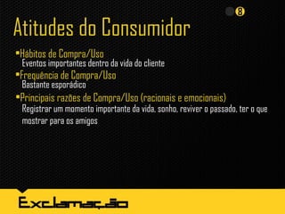 Atitudes do Consumidor
•Hábitos de Compra/Uso
•Frequência de Compra/Uso
Bastante esporádico
•Principais razões de Compra/Uso (racionais e emocionais)
Registrar um momento importante da vida, sonho, reviver o passado, ter o que
mostrar para os amigos
Eventos importantes dentro da vida do cliente
 