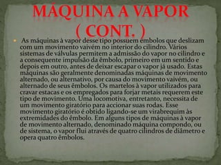  As máquinas à vapor desse tipo possuem êmbolos que deslizam
com um movimento vaivém no interior do cilindro. Vários
sistemas de válvulas permitem a admissão do vapor no cilindro e
a consequente impulsão da êmbolo, primeiro em um sentido e
depois em outro, antes de deixar escapar o vapor já usado. Estas
máquinas são geralmente denominadas máquinas de movimento
alternado, ou alternativo, por causa do movimento vaivém, ou
alternado de seus êmbolos. Os martelos à vapor utilizados para
cravar estacas e os empregados para forjar metais requerem este
tipo de movimento. Uma locomotiva, entretanto, necessita de
um movimento giratório para accionar suas rodas. Esse
movimento giratório é obtido ligando-se um virabrequim às
extremidades do êmbolo. Em alguns tipos de máquinas à vapor
de movimento alternado, denominado máquina compondo, ou
de sistema, o vapor flui através de quatro cilindros de diâmetro e
opera quatro êmbolos.
 