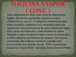  Um, matemático e físico que viveu na Alexandria,
Egipto, descreveu a primeira máquina à vapor
conhecida em 120 a.C. A máquina consistia em uma
esfera metálica, pequena e oca montada sobre um
suporte de cano proveniente de uma caldeira de vapor.
Dois canos em forma de L eram fixados na esfera.
Quando o vapor escapa por esses canos em forma de L,
a esfera adquiria movimento de rotação. Este motor,
entretanto não realizava nenhum trabalho útil.
Centenas de anos depois, no séc. XVII, as primeiras
máquinas à vapor bem - sucedida foram desenvolvidas.
 