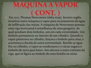  Em 1712, Thomas Newcomen (1663-1729), ferreiro inglês,
inventou outra máquina à vapor para esvaziamento da água
de infiltração das minas. A máquina de Newcomen possuía
uma viga horizontal à semelhança de uma gangorra, da
qual pendiam dois êmbolos, um em cada extremidade, Um
êmbolo permanecia no interior de um cilindro, Quando o
vapor penetrava no cilindro, forçava o êmbolo para cima, e
acarretava a decida de outra extremidade. Borrifa-se água
fria no cilindro, o vapor se condensava e o vácuo sugava o
êmbolo de novo para baixo. Isto elevava o outro extremo da
viga, que se ligava ao êmbolo de uma bomba na mina.
 