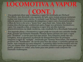  Uns poderiam dizer que a máquina a vapor foi inventada por Richard
Trevithick, mas deixando esta questão de lado, pois muitas pessoas tentaram
roubar este importante mérito. A verdade é que Richard Trevithick só teve a
idéia de associar o mecanismo de máquinas a vapor com a locomotiva sobre
trilhos de ferro e ele teve o "know-how" para fazer isto. Antes dele, houve
muitas descobertas que conduziram para chegar-se a primeira locomotiva a
vapor. Em seguida a eles, a máquina a vapor teve um dos maiores
desenvolvimentos na idade moderna, cujo resultado foi a Revolução Industrial.
 Em segundo plano, a locomotiva a vapor pode ter traçado seu caminho desde
1698, quando um homem chamado Thomas Savery pensou em usar o vapor
para "bombear" o carvão para fora das minas. Esta máquina ainda não era
completa, mas já apontava na direção do desenvolvimento da primeira
máquina a vapor de "verdade", inventada por Thomas Newcomen. Ele também
projetou um "bombeador" de carvão para fora das minas, e continha apenas um
pistão, mas contudo era uma máquina. A primeira idéia revolucionária veio em
1763 por James Watt. Ele projetou um caminho cilíndrico para que dentro, um
pistão, pudesse ir e voltar, uma haste para este pistão e esse conjunto foi
chamado virabrequim.
 