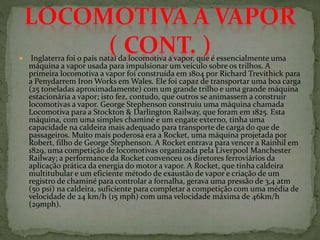  Inglaterra foi o país natal da locomotiva a vapor, que é essencialmente uma
máquina a vapor usada para impulsionar um veículo sobre os trilhos. A
primeira locomotiva a vapor foi construída em 1804 por Richard Trevithick para
a Penydarrem Iron Works em Wales. Ele foi capaz de transportar uma boa carga
(25 toneladas aproximadamente) com um grande trilho e uma grande máquina
estacionária a vapor; isto fez, contudo, que outros se animassem a construir
locomotivas a vapor. George Stephenson construiu uma máquina chamada
Locomotiva para a Stockton & Darlington Railway, que foram em 1825. Esta
máquina, com uma simples chaminé e um engate externo, tinha uma
capacidade na caldeira mais adequado para transporte de carga do que de
passageiros. Muito mais poderosa era a Rocket, uma máquina projetada por
Robert, filho de George Stephenson. A Rocket entrava para vencer a Rainhil em
1829, uma competição de locomotivas organizada pela Liverpool Manchester
Railway; a performance da Rocket convenceu os diretores ferroviários da
aplicação prática da energia do motor a vapor. A Rocket, que tinha caldeira
multitubular e um eficiente método de exaustão de vapor e criação de um
registro de chaminé para controlar a fornalha, gerava uma pressão de 3,4 atm
(50 psi) na caldeira, suficiente para completar a competição com uma média de
velocidade de 24 km/h (15 mph) com uma velocidade máxima de 46km/h
(29mph).
 