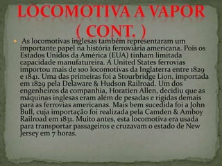  As locomotivas inglesas também representaram um
importante papel na história ferroviária americana. Pois os
Estados Unidos da América (EUA) tinham limitada
capacidade manufatureira. A United States ferrovias
importou mais de 100 locomotivas da Inglaterra entre 1829
e 1841. Uma das primeiras foi a Stourbridge Lion, importada
em 1829 pela Delaware & Hudson Railroad. Um dos
engenheiros da companhia, Horatien Allen, decidiu que as
máquinas inglesas eram além de pesadas e rígidas demais
para as ferrovias americanas. Mais bem sucedida foi a John
Bull, cuja importação foi realizada pela Camden & Amboy
Railroad em 1831. Muito antes, esta locomotiva era usada
para transportar passageiros e cruzavam o estado de New
Jersey em 7 horas.
 