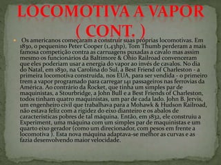  Os americanos começaram a construir suas próprias locomotivas. Em
1830, o pequenino Peter Cooper (1,43hp), Tom Thumb perderam a mais
famosa competição contra as carruagens puxadas a cavalo mas assim
mesmo os funcionários da Baltimore & Ohio Railroad convenceram
que eles poderiam usar a energia do vapor ao invés de cavalos. No dia
do Natal, em 1830, na Carolina do Sul, a Best Friend of Charleston - a
primeira locomotiva construída, nos EUA, para ser vendida - o primeiro
trem a vapor programado para carregar 141 passageiros nas ferrovias da
América. Ao contrário da Rocket, que tinha um simples par de
maquinistas, a Stourbridge, a John Bull e a Best Friends of Charleston,
todos tinham quatro maquinistas, um par de cada lado. John B. Jervis,
um engenheiro civil que trabalhava para a Mohawk & Hudson Railroad,
não estava feliz com a rigidez do eixo dianteiro e os abalos de
características pobres de tal máquina. Então, em 1832, ele construiu a
Experiment, uma máquina com um simples par de maquinistas e um
quarto eixo gerador (como um direcionador, com pesos em frente a
locomotiva ). Esta nova máquina adaptava-se melhor as curvas e as
fazia desenvolvendo maior velocidade.
 