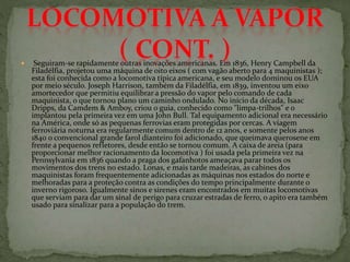  Seguiram-se rapidamente outras inovações americanas. Em 1836, Henry Campbell da
Filadélfia, projetou uma máquina de oito eixos ( com vagão aberto para 4 maquinistas );
esta foi conhecida como a locomotiva típica americana, e seu modelo dominou os EUA
por meio século. Joseph Harrison, também da Filadélfia, em 1839, inventou um eixo
amortecedor que permitiu equilibrar a pressão do vapor pelo comando de cada
maquinista, o que tornou plano um caminho ondulado. No início da década, Isaac
Dripps, da Camdem & Amboy, criou o guia, conhecido como "limpa-trilhos" e o
implantou pela primeira vez em uma John Bull. Tal equipamento adicional era necessário
na América, onde só as pequenas ferrovias eram protegidas por cercas. A viagem
ferroviária noturna era regularmente comum dentro de 12 anos, e somente pelos anos
1840 o convencional grande farol dianteiro foi adicionado, que queimava querosene em
frente a pequenos refletores, desde então se tornou comum. A caixa de areia (para
proporcionar melhor racionamento da locomotiva ) foi usada pela primeira vez na
Pennsylvania em 1836 quando a praga dos gafanhotos ameaçava parar todos os
movimentos dos trens no estado. Lonas, e mais tarde madeiras, as cabines dos
maquinistas foram frequentemente adicionadas as máquinas nos estados do norte e
melhoradas para a proteção contra as condições do tempo principalmente durante o
inverno rigoroso. Igualmente sinos e sirenes eram encontrados em muitas locomotivas
que serviam para dar um sinal de perigo para cruzar estradas de ferro, o apito era também
usado para sinalizar para a população do trem.
 