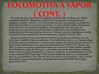  Por volta de 1850, locomotivas inglesas e americanas tendiam a se diferir
consideravelmente. Máquinas inglesas eram pequenas, com geralmente
pequenos tendes e cabines. Eles raramente usavam eixo girador ou pequenos
eixos direcionadores com pesos na frente, e o típico limpa-trilhos americano
nunca foi visto em máquinas inglesas. Naturalmente em cada país, os
construtores as projetavam para atender as diferentes necessidades e aos
requerimentos de suas próprias ferrovias. Ambos os países exportaram muitas
locomotivas para nações em desenvolvimento, durante o século XIX.
 Diante da guerra civil, a locomotiva favorita projetada na América era a de
oito eixos ( também típica americana). Era conhecida como 4-4-0 (quatro eixos
na frente, quatro condutores e nenhum eixo depois da cabine), de acordo com o
sistema de classificação das máquinas elaborado por Frederic M. Whyte. Em
1860, a típica locomotiva americana tinha um funcional limpa-trilhos, grande
farol dianteiro, balão de chaminé, e um nome em vez de um número; custava
$8,000 a $10,000 para construção, e usava-se madeira, ou possivelmente carvão,
como combustível. Entre 1850 e 1860 o peso médio de uma 4-4-0 aumentou
para 15 a 25 toneladas. Por volta de 1870, era maior, mais potente, e mais carvão
queimado (menos económica), e elas eram provedoras de 85% da energia
motora dos EUA.
 
