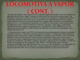  No início do século, entre a guerra civil e a primeira guerra mundial, uma nova ênfase era
aplicada sobre a força, carga, e energia na fabricação das locomotivas americanas. Um
desafio era aumentar o número de eixos trcionadores (condutores). A Baltimore & Ohio
aumentou o giro para dez eixos (4-6-0, de acordo com a classificação Whyte), e ainda
maior potência de tração foi possível quando a Lehigh Valley introduziu a consolidação
típica (2-8-0). A necessidade de aumentar a fornalha foi encontrada, então avançou-se a
fornalha para entre o par de condutores traseiros, fazendo-a mais larga, e colocando
adiante do eixo para carga um pequeno eixo. O resultado é o tipo Atlantic (4-4-2) em
1895. Poucos anos depois, no lado Pacífico do Missouri, encontraram mais poder com o
modelo Pacific(4-6-2).
 As locomotivas a vapor, nos EUA, continuaram seus melhoramentos durante a primeira
metade do século 20. Durante a primeira guerra mundial, a US Railroad Admnistration
comprou 1930 locomotivas, todas construídas nos padrões especificados, com o nome de
Mikado (2-8-2), locomotivas de carga. Durante os prósperos anos 1920, 15000 novas
locomotivas foram compradas para as ferrovias americanas. Máquinas a vapor com dois
grupos de condutores, fornalha e caldeira. Durante a segunda guerra mundial, a União do
Pacífico encarregou-se de 25 gigantes "BIG BOYS"( ver ilustração capa); enormes
máquinas contendo 35,1m de comprimento, com 170 cm de condutores, e a capacidade de
produção de 7000hp. Por volta de 1950, a maior energia de máquinas a vapor tinha
aproximadamente três vezes o esforço racionado daqueles 50 anos precocemente.
 