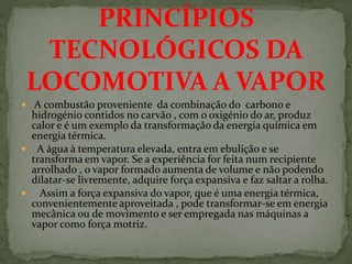  A combustão proveniente da combinação do carbono e
hidrogénio contidos no carvão , com o oxigénio do ar, produz
calor e é um exemplo da transformação da energia química em
energia térmica.
 A água à temperatura elevada, entra em ebulição e se
transforma em vapor. Se a experiência for feita num recipiente
arrolhado , o vapor formado aumenta de volume e não podendo
dilatar-se livremente, adquire força expansiva e faz saltar a rolha.
 Assim a força expansiva do vapor, que é uma energia térmica,
convenientemente aproveitada , pode transformar-se em energia
mecânica ou de movimento e ser empregada nas máquinas a
vapor como força motriz.
PRINCÍPIOS
TECNOLÓGICOS DA
LOCOMOTIVA A VAPOR
 