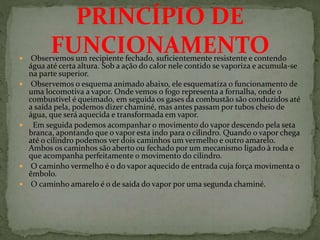  Observemos um recipiente fechado, suficientemente resistente e contendo
água até certa altura. Sob a ação do calor nele contido se vaporiza e acumula-se
na parte superior.
 Observemos o esquema animado abaixo, ele esquematiza o funcionamento de
uma locomotiva a vapor. Onde vemos o fogo representa a fornalha, onde o
combustível é queimado, em seguida os gases da combustão são conduzidos até
a saída pela, podemos dizer chaminé, mas antes passam por tubos cheio de
água, que será aquecida e transformada em vapor.
 Em seguida podemos acompanhar o movimento do vapor descendo pela seta
branca, apontando que o vapor esta indo para o cilindro. Quando o vapor chega
até o cilindro podemos ver dois caminhos um vermelho e outro amarelo.
Ambos os caminhos são aberto ou fechado por um mecanismo ligado à roda e
que acompanha perfeitamente o movimento do cilindro.
 O caminho vermelho é o do vapor aquecido de entrada cuja força movimenta o
êmbolo.
 O caminho amarelo é o de saída do vapor por uma segunda chaminé.
PRINCÍPIO DE
FUNCIONAMENTO
 