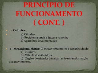  1) Caldeira:
 a) Cilindro
b) Recipiente onde a água se vaporiza
c) Aparelhos de alimentação
 2- Mecanismo Motor: O mecanismo motor é constituído de:
a) Cilindro.
b) Válvula distribuidora.
c) Órgãos destinados à transmissão e transformação
dos movimentos.
PRINCÍPIO DE
FUNCIONAMENTO
( CONT. )
 