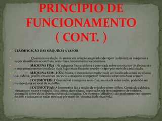  CLASSIFICAÇÃO DAS MÁQUINAS A VAPOR
 Quanto à instalação do motor em relação ao gerador de vapor (caldeira), as máquinas a
vapor classificam-se em fixas, semi-fixas, locomóveis e locomotivas.
 MAQUINA FIXA : Na máquina fixa a caldeira é assentada sobre um maciço de alvenaria e
o mecanismo motor instalado num lugar mais distante, recebe o vapor pôr meio de canalização.
 MÁQUINA SEMI-FIXA: Nesta, o mecanismo motor pode ser localizado acima ou abaixo
da caldeira, porém, em ambos os casos, a máquina completa é montada sobre uma base comum.
 LOCOMÓVEIS: O locomóvel é máquina semi-fixa, montada sobre rodas, podendo ser
transportada ao local de trabalho.
 LOCOMOTIVAS: A locomotiva faz a tração de veículos sobre trilhos. Consta da caldeira,
mecanismo motor e veículo. Este consta dum chassi, suportado pôr certo números de rodeiros,
assentado sobre ele as diversas partes da máquina. Os motores (cilindros) são geralmente em número
de dois e acionam as rodas motoras pôr meio do sistema biela-manivela.
PRINCÍPIO DE
FUNCIONAMENTO
( CONT. )
 