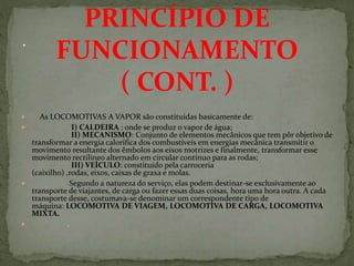  As LOCOMOTIVAS A VAPOR são constituídas basicamente de:
 I) CALDEIRA : onde se produz o vapor de água;
II) MECANISMO: Conjunto de elementos mecânicos que tem pôr objetivo de
transformar a energia calorífica dos combustíveis em energias mecânica transmitir o
movimento resultante dos êmbolos aos eixos motrizes e finalmente, transformar esse
movimento rectilíneo alternado em circular contínuo para as rodas;
III) VEÍCULO: constituído pela carroceria
(caixilho) ,rodas, eixos, caixas de graxa e molas.
 Segundo a natureza do serviço, elas podem destinar-se exclusivamente ao
transporte de viajantes, de carga ou fazer essas duas coisas, hora uma hora outra. A cada
transporte desse, costumava-se denominar um correspondente tipo de
máquina: LOCOMOTIVA DE VIAGEM, LOCOMOTIVA DE CARGA, LOCOMOTIVA
MIXTA.
 .
PRINCÍPIO DE
FUNCIONAMENTO
( CONT. )
 