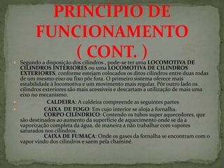  Segundo a disposição dos cilindros , pode-se ter uma LOCOMOTIVA DE
CILINDROS INTERIORES ou uma LOCOMOTIVA DE CILINDROS
EXTERIORES, conforme estejam colocados os ditos cilindros entre duas rodas
de um mesmo eixo ou fixo pôr fora. O primeiro sistema oferece mais
estabilidade à locomotiva e um movimento mais regular. Pôr outro lado os
cilindros exteriores são mais acessíveis e descartam a utilização de mais uma
eixo no mecanismo.
 CALDEIRA: A caldeira compreende as seguintes partes
 CAIXA DE FOGO: Em cujo interior se aloja a fornalha.
CORPO CILÍNDRICO: Contendo os tubos super aquecedores, que
são destinados ao aumento da superfície de aquecimento onde se da a
vaporização completa da água, de maneira a não trabalhar com vapores
saturados nos cilindros.
CAIXA DE FUMAÇA: Onde os gases da fornalha se encontram com o
vapor vindo dos cilindros e saem pela chaminé.
PRINCÍPIO DE
FUNCIONAMENTO
( CONT. )
 