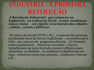  A Revolução Industrial , que começou na
Inglaterra , na indústria têxtil , trouxe mudanças
nunca vistas – um rápido crescimento das cidades
, minas , canais e fábricas .

 No início do século XVIII ( 18 ) , a maioria das pessoas
produziam bens de forma tradicional ,, normalmente à
mão , em casa ou em pequenas oficinas . Os homens
eram carpinteiros , ferreiros e tecelões . Outros
trabalhavam na terra fazendo crescer colheitas para
alimentar as famílias . As mulheres trabalhavam em
casa , tomavam conta dos animais , cardavam e fiavam
a lã .
 