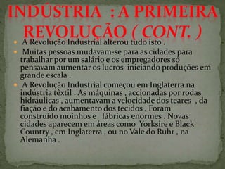  A Revolução Industrial alterou tudo isto .
 Muitas pessoas mudavam-se para as cidades para
trabalhar por um salário e os empregadores só
pensavam aumentar os lucros iniciando produções em
grande escala .
 A Revolução Industrial começou em Inglaterra na
indústria têxtil . As máquinas , accionadas por rodas
hidráulicas , aumentavam a velocidade dos teares , da
fiação e d0 acabamento dos tecidos . Foram
construído moinhos e fábricas enormes . Novas
cidades aparecem em áreas como Yorksire e Black
Country , em Inglaterra , ou no Vale do Ruhr , na
Alemanha .
 