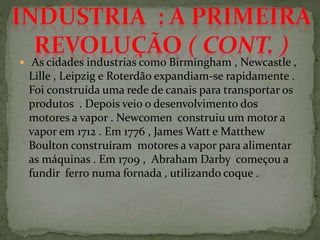  As cidades industrias como Birmingham , Newcastle ,
Lille , Leipzig e Roterdão expandiam-se rapidamente .
Foi construída uma rede de canais para transportar os
produtos . Depois veio o desenvolvimento dos
motores a vapor . Newcomen construiu um motor a
vapor em 1712 . Em 1776 , James Watt e Matthew
Boulton construíram motores a vapor para alimentar
as máquinas . Em 1709 , Abraham Darby começou a
fundir ferro numa fornada , utilizando coque .
 