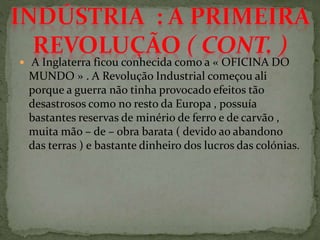  A Inglaterra ficou conhecida como a « OFICINA DO
MUNDO » . A Revolução Industrial começou ali
porque a guerra não tinha provocado efeitos tão
desastrosos como no resto da Europa , possuía
bastantes reservas de minério de ferro e de carvão ,
muita mão – de – obra barata ( devido ao abandono
das terras ) e bastante dinheiro dos lucros das colónias.
 